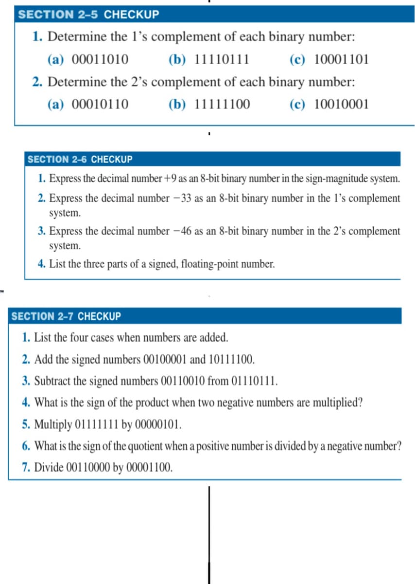 SECTION 2-5 CHECKUP
1. Determine the 1's complement of each binary number:
(a) 00011010
(b) 11110111
(c) 10001101
2. Determine the 2's complement of each binary number:
(a) 00010110
(b) 11111100
(c) 10010001
SECTION 2-6 CHECKUP
1. Express the decimal number +9 as an 8-bit binary number in the sign-magnitude system.
2. Express the decimal number -33 as an 8-bit binary number in the 1's complement
system.
3. Express the decimal number -46 as an 8-bit binary number in the 2's complement
system.
4. List the three parts of a signed, floating-point number.
SECTION 2-7 CHECKUP
1. List the four cases when numbers are added.
2. Add the signed numbers 00100001 and 10111100.
3. Subtract the signed numbers 00110010 from 01110111.
4. What is the sign of the product when two negative numbers are multiplied?
5. Multiply 01111111 by 00000101.
6. What is the sign of the quotient when a positive number is divided by a negative number?
7. Divide 00110000 by 00001100.