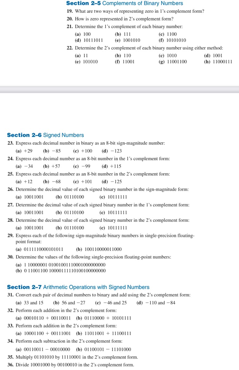 Section 2-5 Complements of Binary Numbers
19. What are two ways of representing zero in 1's complement form?
20. How is zero represented in 2's complement form?
21. Determine the 1's complement of each binary number:
(a) 100
(c) 1100
(d) 10111011
(f) 10101010
(b) 111
(e) 1001010
22. Determine the 2's complement of each binary number using either method:
(a) 11
(e) 101010
(d) 1001
(h) 11000111
(b) 110
(f) 11001
Section 2-6 Signed Numbers
23. Express each decimal number in binary as an 8-bit sign-magnitude number:
(a) +29 (b) -85
(c) +100 (d) - 123
24. Express each decimal number as an 8-bit number in the 1's complement form:
(a) -34
(b) +57
(c) -99
(d) +115
(c) 1010
(g) 11001100
25. Express each decimal number as an 8-bit number in the 2's complement form:
(b) -68 (c) +101
(a) +12
(d) - 125
26. Determine the decimal value of each signed binary number in the sign-magnitude form:
(b) 01110100
(a) 10011001
(c) 10111111
27. Determine the decimal value of each signed binary number in the I's complement form:
(a) 10011001 (b) 01110100
(c) 10111111
28. Determine the decimal value of each signed binary number in the 2's complement form:
(a) 10011001 (b) 01110100 (c) 10111111
29. Express each of the following sign-magnitude binary numbers in single-precision floating-
point format:
(a) 0111110000101011
(b) 100110000011000
30. Determine the values of the following single-precision floating-point numbers:
(a) 1 10000001 01001001110001000000000
(b) 0 11001100 10000111110100100000000
Section 2-7 Arithmetic Operations with Signed Numbers
31. Convert each pair of decimal numbers to binary and add using the 2's complement form:
(a) 33 and 15
(b) 56 and -27 (c) -46 and 25 (d) 110 and 84
32. Perform each addition in the 2's complement form:
(a) 0001011000110011 (b) 01110000 + 10101111
33. Perform each addition in the 2's complement form:
(a) 10001100+ 00111001 (b) 11011001+ 11100111
34. Perform each subtraction in the 2's complement form:
(a) 00110011-00010000 (b) 01100101 11101000
35. Multiply 01101010 by 11110001 in the 2's complement form.
36. Divide 10001000 by 00100010 in the 2's complement form.