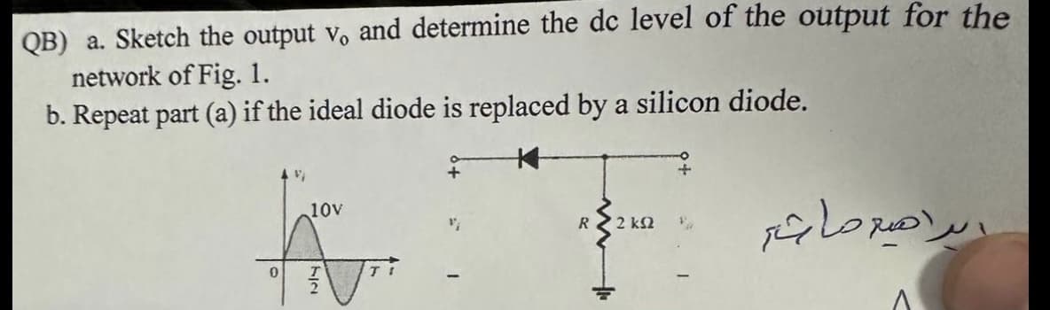 QB) a. Sketch the output v, and determine the dc level of the output for the
network of Fig. 1.
b. Repeat part (a) if the ideal diode is replaced by a silicon diode.
م
"
10
V₁
R 2 ka
الرامية ماشر