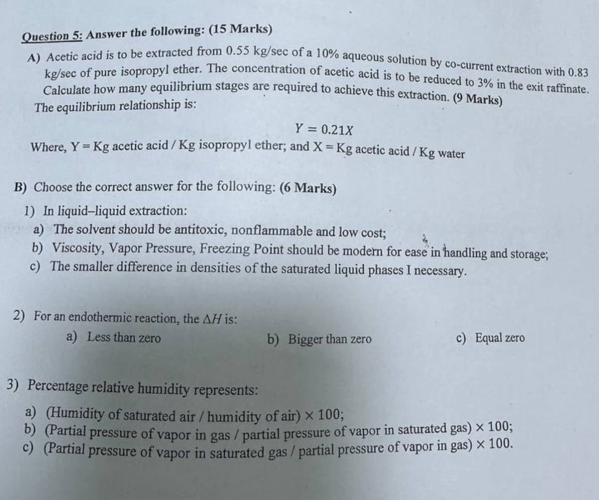 Question 5: Answer the following: (15 Marks)
A) Acetic acid is to be extracted from 0.55 kg/sec of a 10% aqueous solution by co-current extraction with 0.83
kg/sec of pure isopropyl ether. The concentration of acetic acid is to be reduced to 3% in the exit raffinate.
Calculate how many equilibrium stages are required to achieve this extraction. (9 Marks)
The equilibrium relationship is:
Y = 0.21X
Where, Y = Kg acetic acid/Kg isopropyl ether; and X = Kg acetic acid/Kg water
B) Choose the correct answer for the following: (6 Marks)
1) In liquid-liquid extraction:
a) The solvent should be antitoxic, nonflammable and low cost;
b) Viscosity, Vapor Pressure, Freezing Point should be modern for ease in handling and storage;
c) The smaller difference in densities of the saturated liquid phases I necessary.
2) For an endothermic reaction, the AH is:
a) Less than zero
b) Bigger than zero
c) Equal zero
3) Percentage relative humidity represents:
a) (Humidity of saturated air / humidity of air) × 100;
b) (Partial pressure of vapor in gas/partial pressure of vapor in saturated gas) × 100;
c) (Partial pressure of vapor in saturated gas / partial pressure of vapor in gas) × 100.