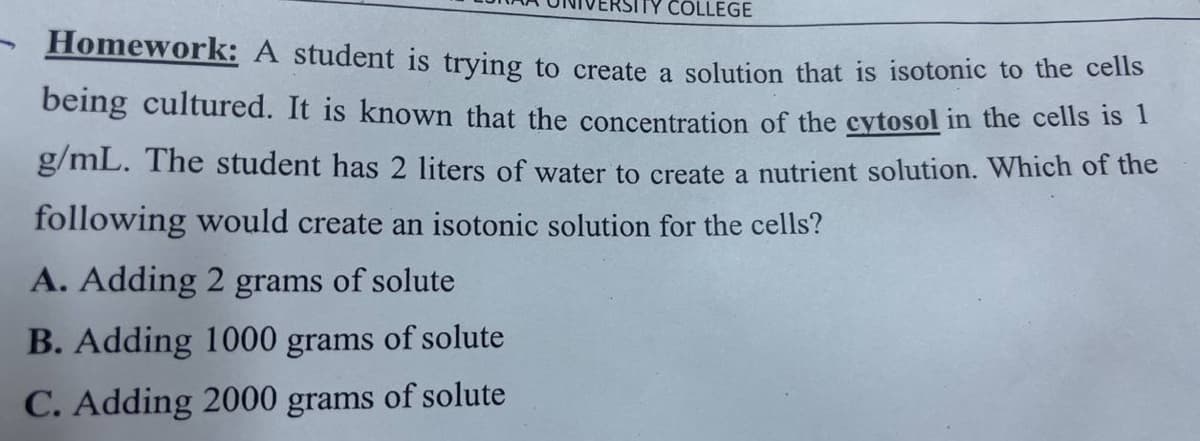 COLLEGE
Homework: A student is trying to create a solution that is isotonic to the cells
being cultured. It is known that the concentration of the cytosol in the cells is 1
g/mL. The student has 2 liters of water to create a nutrient solution. Which of the
following would create an isotonic solution for the cells?
A. Adding 2 grams of solute
B. Adding 1000 grams of solute
C. Adding 2000 grams of solute