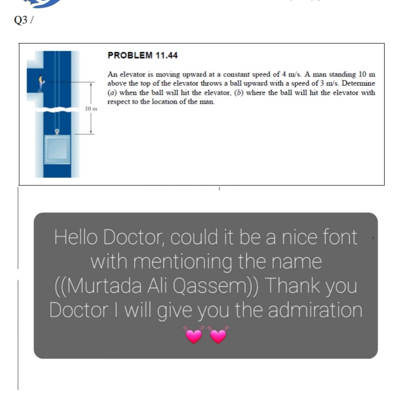 Q3 /
PROBLEM 11.44
An elevator is moving upward at a constant speed of 4 m/s. A man standing 10 m
above the top of the elevator throws a ball upward with a speed of 3 m/s. Determine
(a) when the ball will hit the elevator, (b) where the ball will hit the elevator with
respect to the location of the man.
10 m
Hello Doctor, could it be a nice font
with mentioning the name
((Murtada Ali Qassem)) Thank you
Doctor I will give you the admiration
