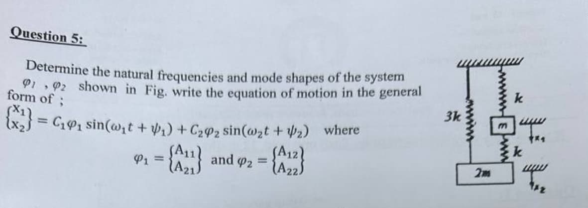 Question 5:
Determine the natural frequencies and mode shapes of the system
192 shown in Fig. write the equation of motion in the general
form of;
= C₁₁ sin(w₁t + 1) + C22 sin(w2t + 2) where
P₁ = {11} and 42 =
(A21
(A22)
3k
wwww
wwwww
k
mwww
**
2m
www
TAZ