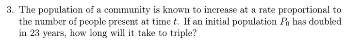 3. The population of a community is known to increase at a rate proportional to
the number of people present at time t. If an initial population Po has doubled
in 23 years, how long will it take to triple?
