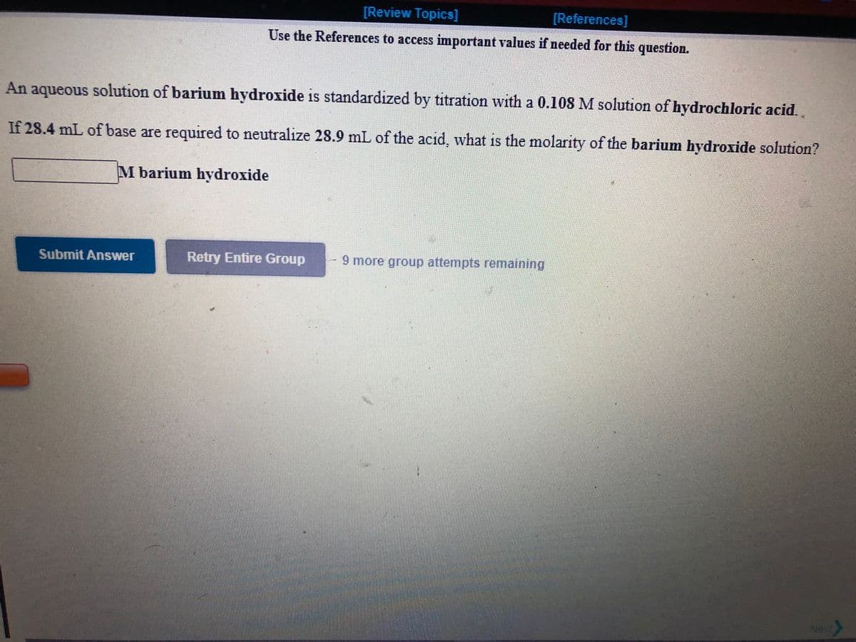 [Review Topics]
[References]
Use the References to access important values if needed for this question.
An aqueous solution of barium hydroxide is standardized by titration with a 0.108 M solution of hydrochloric acid..
If 28.4 mL of base are required to neutralize 28.9 mL of the acid, what is the molarity of the barium hydroxide solution?
M barium hydroxide
Submit Answer
Retry Entire Group
9 more group attempts remaining
Next
