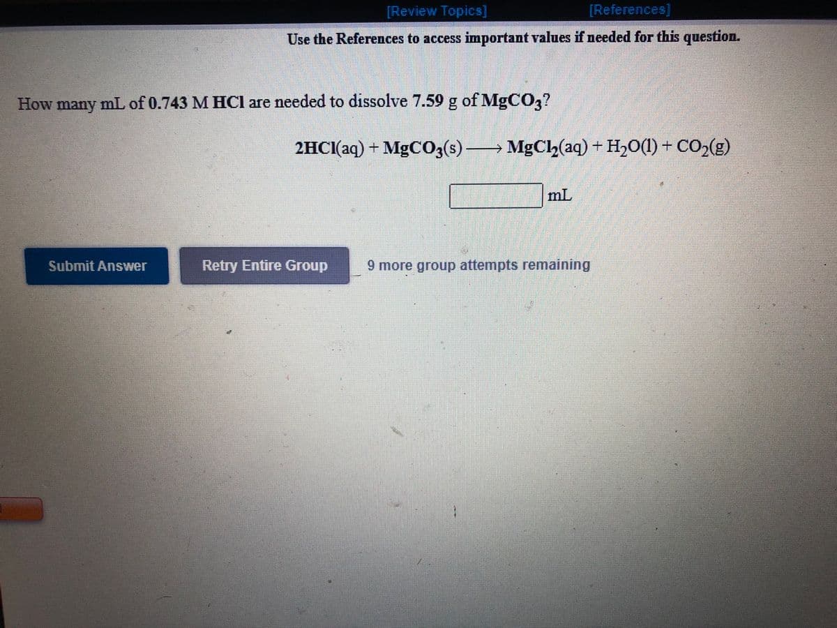 [Review Topics]
[References]
Use the References to access important values if needed for this question.
How many mL of 0.743 M HCl are needed to dissolve 7.59 g of MgC0?
2HCI(aq) + MgCO3(s)–
MgC(aq) +
H,O(1) + CO,(g)
→
mL
Submit Answer
Retry Entire Group
9 more group attempts remaining
