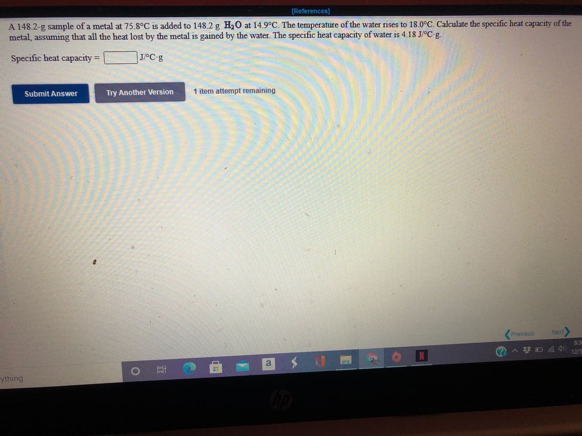 [References]
A 148.2-g sample of a metal at 75.8°C is added to 148 2 g H,O at 14.9°C. The temperature of the water rises to 18.0°C. Calculate the specific heat capacity of the
metal, assuming that all the heat lost by the metal is gained by the water. The specific heat capacity of water is 4.18 J/°C g.
Specific heat capacity =
J/°C g
Submit Answer
Try Another Version
1 item attempt remaining
Previous
8:30
)へ梦日
12/5
a
ything
