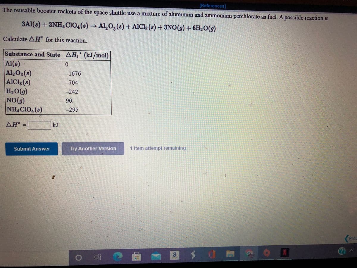 [References]
The reusable booster rockets of the space shuttle use a mixture of aluminum and ammonium perchlorate as fuel. A possible reaction is
3A1(s) +3NH,CIo,(s) → Al,0,(s) + AlCls (s) + 3NO(g) + 6H2O(g)
Calculate AH for this reaction.
Substance and State AH; (kJ/mol)
Al(s)
Al2O3 (s)
AICI3 (s)
H20(g)
NO(g)
NH CIO.(s)
-1676
-704
-242
90.
-295
AH:
kJ
Submit Answer
Try Another Version
1 item attempt remaining
Prev
