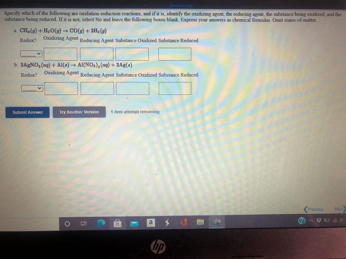 [References]
Specify which of the following are oxidation-reduction reactions, and if it is, identify the oxidizing agent, the reducing agent, the substance being oxidized, and the
substance being reduced. If it is not, select No and leave the following boxes blank. Express your answers as chemical formulas. Omit states-of-matter.
a. CH (g) +H2O(g) CO(g) + 3H2 (g)
Redox?
Oxidizıng Agent Reducing Agent Substance Oxidized Substance Reduced
b. 3AGNO, (aq) + Al(s) → Al(NO3), (ag) + 3Ag(s)
Oxidizing Agent
Redox?
Reducing Agent Substance Oxidized Substance Reduced
Submit Answer
Try AnotherVersion
1 item attempt remaining
Previous
Next
a
hp
