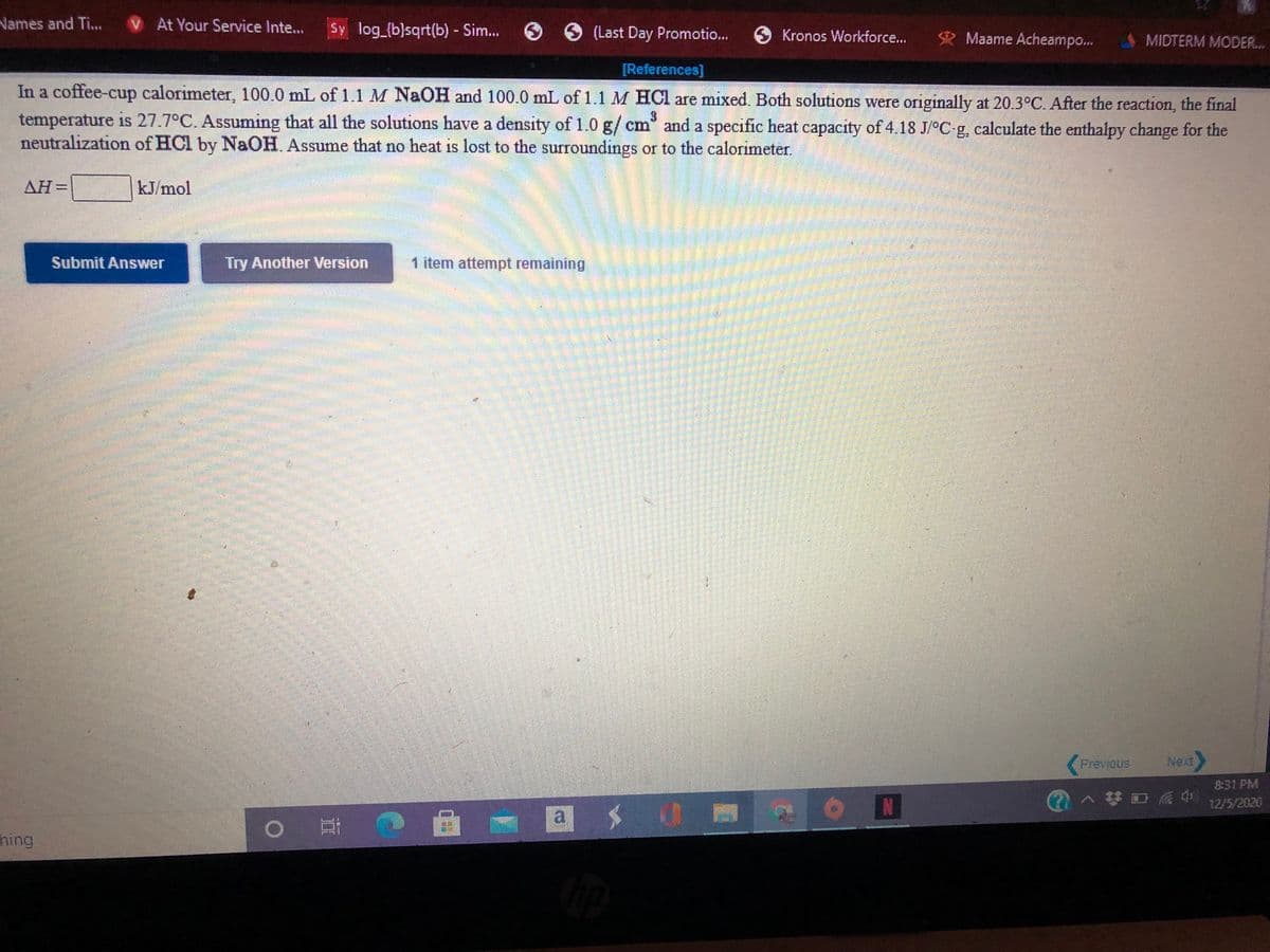 Vames and Ti...
V At Your Service Inte...
Sy log_{b}sqrt(b) - Sim... O (Last Day Promotio..
Kronos Workforce...
Maame Acheampo..
MIDTERM MODER...
[References]
In a coffee-cup calorimeter, 100.0 mL of 1.1 M NAOH and 100.0 mL of 1.1 M HCl are mixed. Both solutions were originally at 20.3°C. After the reaction, the final
temperature is 27.7°C. Assuming that all the solutions have a density of 1.0 g/cm" and a specific heat capacity of 4.18 J/°C g, calculate the ethalpy change for the
neutralization of HCl by NaOH Assume that no heat is lost to the surroundings or to the calorimeter.
AH=
kJ/mol
Submit Answer
Try Another Version
1 item attempt remaining
Previous
Next,
8:31 PM
1へ梦口后会
12/5/2020
hing
