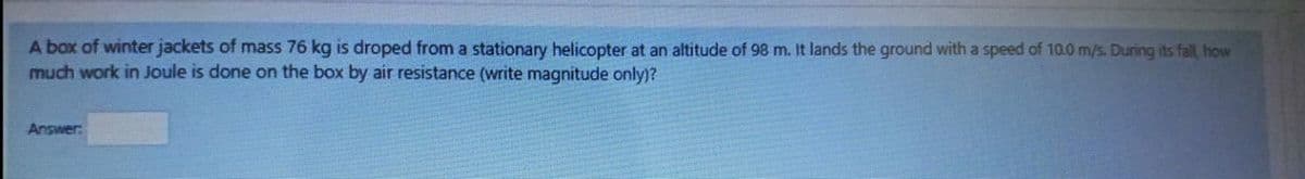 A box of winter jackets of mass 76 kg is droped from a stationary helicopter at an altitude of 98 m. It lands the ground with a speed of 10.0 m/s. During its fall, how
much work in Joule is done on the box by air resistance (write magnitude only)?
Answer
