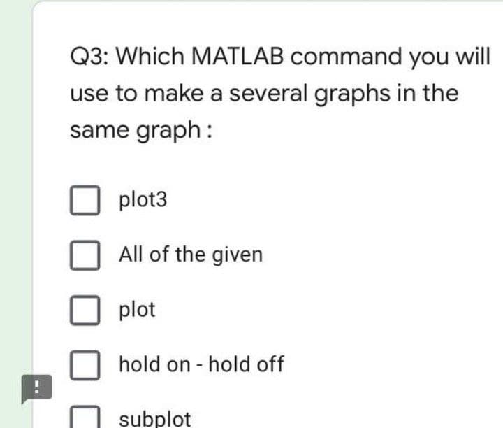 Q3: Which MATLAB command you will
use to make a several graphs in the
same graph:
plot3
All of the given
plot
hold on - hold off
subplot