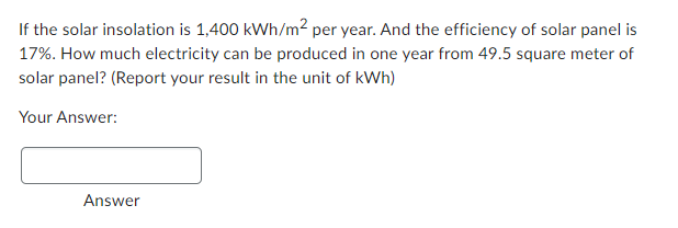 If the solar insolation is 1,400 kWh/m² per year. And the efficiency of solar panel is
17%. How much electricity can be produced in one year from 49.5 square meter of
solar panel? (Report your result in the unit of kWh)
Your Answer:
Answer