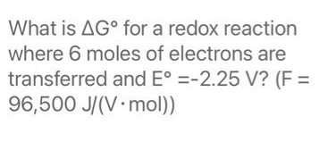 What is AG° for a redox reaction
where 6 moles of electrons are
transferred and E° =-2.25 V? (F =
96,500 J/(V mol))
