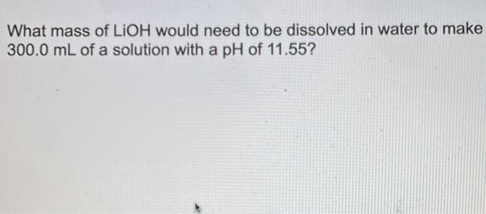 What mass of LIOH would need to be dissolved in water to make
300.0 mL of a solution with a pH of 11.55?
