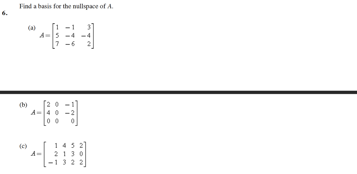 Find a basis for the nullspace of A.
- 1
3
(a)
A
5
-4
- 4
7
-6
(b)
[2 0
A =
4 0
- 2
0 0
(c)
A =
1 4 5 2
2 1 3 0
1 3 2 2
6.
