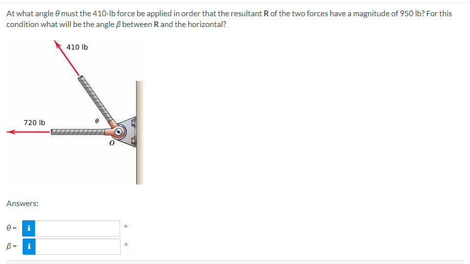 At what angle 9 must the 410-lb force be applied in order that the resultant R of the two forces have a magnitude of 950 lb? For this
condition what will be the angle 3 between R and the horizontal?
410 lb
720 lb
Answers:
0= i
38
B =
i
♡
0