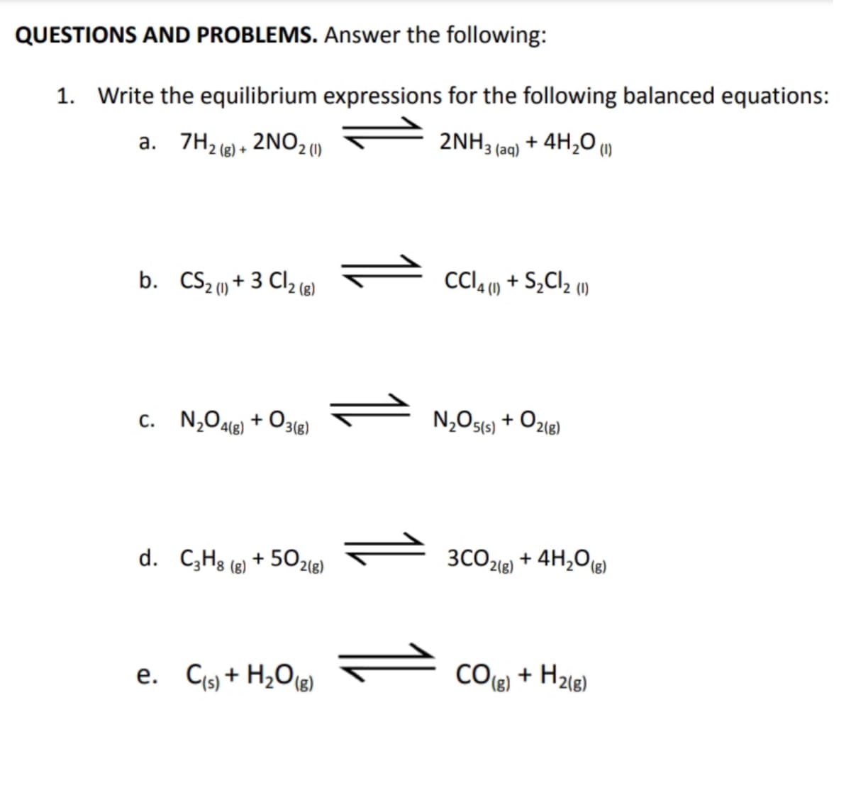 QUESTIONS AND PROBLEMS. Answer the following:
1. Write the equilibrium expressions for the following balanced equations:
2NH3(aq)
+ 4H₂0 (1)
a. 7H₂(g) + 2NO 2 (1)
b. CS₂ (1) + 3Cl2 (8)
C. N₂O4(g) + 03(g)
d. C3H8 (g) +502(g)
e. C(s) + H₂O(g)
CCl4 (1) + S₂Cl₂ (1)
N₂O5(s) + O2(g)
3CO2(g)
CO (8)
+ 4H₂O(g)
+ H₂(g)