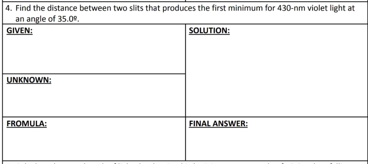 4. Find the distance between two slits that produces the first minimum for 430-nm violet light at
an angle of 35.0⁰.
GIVEN:
SOLUTION:
UNKNOWN:
FROMULA:
FINAL ANSWER: