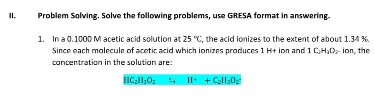 II.
Problem Solving. Solve the following problems, use GRESA format in answering.
1. In a 0.1000 M acetic acid solution at 25 °C, the acid ionizes to the extent of about 1.34 %.
Since each molecule of acetic acid which ionizes produces 1 H+ ion and 1 C₂H3O₂- ion, the
concentration in the solution are:
HC2H302
H+ + C₂H3O2
Ş