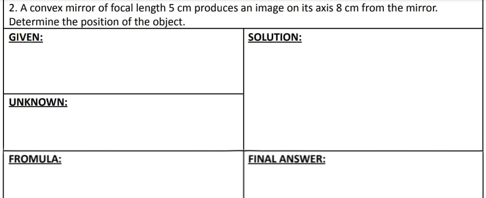 2. A convex mirror of focal length 5 cm produces an image on its axis 8 cm from the mirror.
Determine the position of the object.
GIVEN:
SOLUTION:
UNKNOWN:
FROMULA:
FINAL ANSWER: