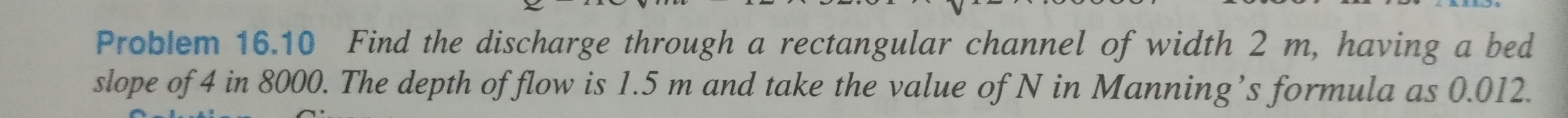 Problem 16.10 Find the discharge through a rectangular channel of width 2 m, having a bed
slope of 4 in 8000. The depth of flow is 1.5 m and take the value of N in Manning's formula as 0.012.
