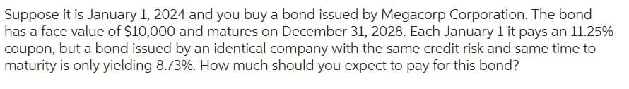 Suppose it is January 1, 2024 and you buy a bond issued by Megacorp Corporation. The bond
has a face value of $10,000 and matures on December 31, 2028. Each January 1 it pays an 11.25%
coupon, but a bond issued by an identical company with the same credit risk and same time to
maturity is only yielding 8.73%. How much should you expect to pay for this bond?