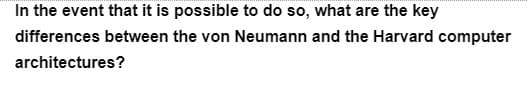 In the event that it is possible to do so, what are the key
differences between the von Neumann and the Harvard computer
architectures?