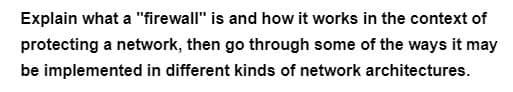 Explain what a "firewall" is and how it works in the context of
protecting a network, then go through some of the ways it may
be implemented in different kinds of network architectures.