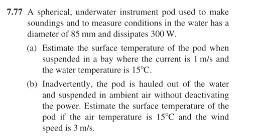 7.77 A spherical, underwater instrument pod used to make
soundings and to measure conditions in the water has a
diameter of 85 mm and dissipates 300 W.
(a) Estimate the surface temperature of the pod when
suspended in a bay where the current is 1 m/s and
the water temperature is 15°C.
(b) Inadvertently, the pod is hauled out of the water
and suspended in ambient air without deactivating
the power. Estimate the surface temperature of the
pod if the air temperature is 15°C and the wind
speed is 3 m/s.
