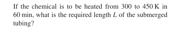 If the chemical is to be heated from 300 to 450 K in
60 min, what is the required length L of the submerged
tubing?
