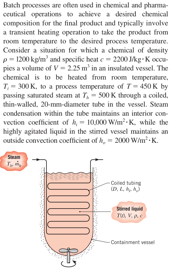 Batch processes are often used in chemical and pharma-
ceutical operations to achieve a desired chemical
composition for the final product and typically involve
a transient heating operation to take the product from
room temperature to the desired process temperature.
Consider a situation for which a chemical of density
p = 1200 kg/m³ and specific heat c = 2200 J/kg• K occu-
pies a volume of V = 2.25 m³ in an insulated vessel. The
chemical is to be heated from room temperature,
T; = 300 K, to a process temperature of T = 450 K by
passing saturated steam at T, = 500 K through a coiled,
thin-walled, 20-mm-diameter tube in the vessel. Steam
condensation within the tube maintains an interior con-
vection coefficient of h, = 10,000 W/m2· K, while the
highly agitated liquid in the stirred vessel maintains an
outside convection coefficient of h, = 2000 W/m2 · K.
Steam
Tp m
- Coiled tubing
(D, L, h¡, h,)
Stirred liquid
TО, V, p, с
- Containment vessel
