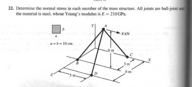 22. Determine the normal stress in each member of the truss structure. All joints are ball-joint a
the material is steel, whose Young's modulus is E = 210 GPa.
b
8 kN
a
a =b = 10 cm
6 m
B
3 m
6 m
D
5 m.
