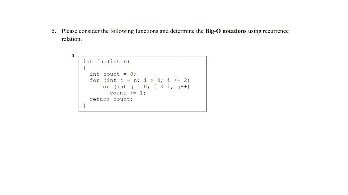 5. Please consider the following functions and determine the Big-O notations using recurrence
relation.
а.
int fun (int n)
{
int count = 0;
n; i > 0; i /= 2)
= 0; j < i; j++)
for (int i
for (int j
count += 1;
return count;
}
