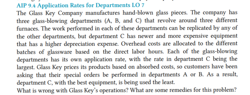 AIP 9.4 Application Rates for Departments LO 7
The Glass Key Company manufactures hand-blown glass pieces. The company has
three glass-blowing departments (A, B, and C) that revolve around three different
furnaces. The work performed in each of these departments can be replicated by any of
the other departments, but department C has newer and more expensive equipment
that has a higher depreciation expense. Overhead costs are allocated to the different
batches of glassware based on the direct labor hours. Each of the glass-blowing
departments has its own application rate, with the rate in department C being the
largest. Glass Key prices its products based on absorbed costs, so customers have been
asking that their special orders be performed in departments A or B. As a result,
department C, with the best equipment, is being used the least.
What is wrong with Glass Key's operations? What are some remedies for this problem?
