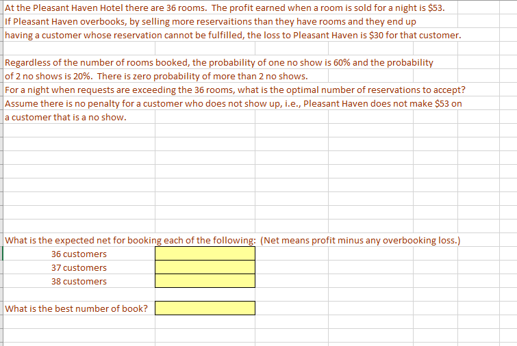 |At the Pleasant Haven Hotel there are 36 rooms. The profit earned when a room is sold for a night is $53.
If Pleasant Haven overbooks, by selling more reservaitions than they have rooms and they end up
having a customer whose reservation cannot be fulfilled, the loss to Pleasant Haven is $30 for that customer.
Regardless of the number of rooms booked, the probability of one no show is 60% and the probability
of 2 no shows is 20%. There is zero probability of more than 2 no shows.
For a night when requests are exceeding the 36 rooms, what is the optimal number of reservations to accept?
Assume there is no penalty for a customer who does not show up, i.e., Pleasant Haven does not make $53 on
a customer that is a no show.
What is the expected net for booking each of the following: (Net means profit minus any overbooking loss.)
36 customers
37 customers
38 customers
What is the best number of book?
