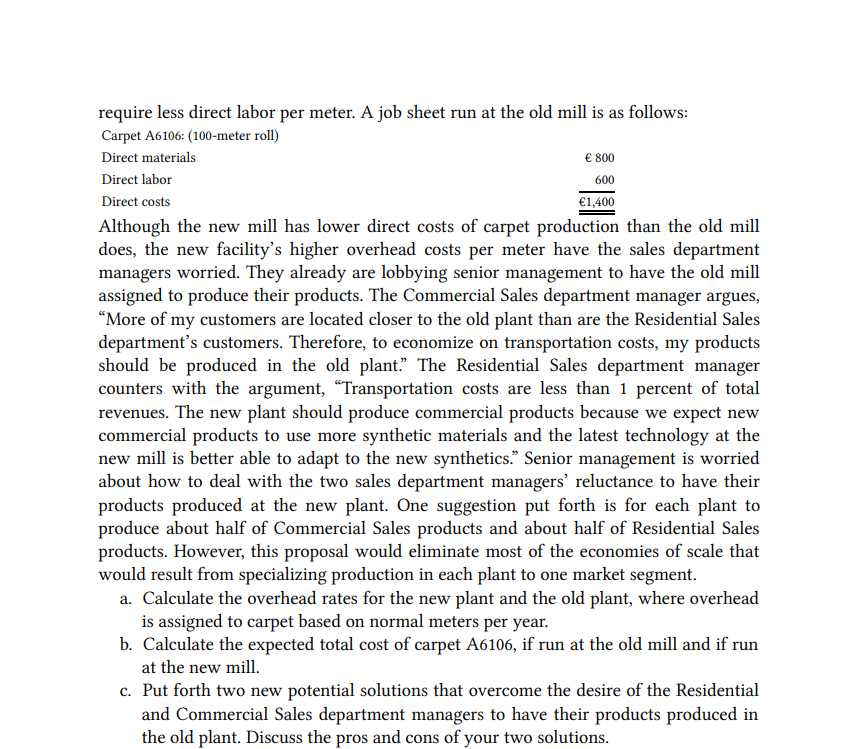 require less direct labor per meter. A job sheet run at the old mill is as follows:
Carpet A6106: (100-meter roll)
Direct materials
€ 800
Direct labor
600
Direct costs
€1,400
Although the new mill has lower direct costs of carpet production than the old mill
does, the new facility's higher overhead costs per meter have the sales department
managers worried. They already are lobbying senior management to have the old mill
assigned to produce their products. The Commercial Sales department manager argues,
“More of my customers are located closer to the old plant than are the Residential Sales
department's customers. Therefore, to economize on transportation costs, my products
should be produced in the old plant." The Residential Sales department manager
counters with the argument, "Transportation costs are less than 1 percent of total
revenues. The new plant should produce commercial products because we expect new
commercial products to use more synthetic materials and the latest technology at the
new mill is better able to adapt to the new synthetics." Senior management is worried
about how to deal with the two sales department managers' reluctance to have their
products produced at the new plant. One suggestion put forth is for each plant to
produce about half of Commercial Sales products and about half of Residential Sales
products. However, this proposal would eliminate most of the economies of scale that
would result from specializing production in each plant to one market segment.
a. Calculate the overhead rates for the new plant and the old plant, where overhead
is assigned to carpet based on normal meters per year.
b. Calculate the expected total cost of carpet A6106, if run at the old mill and if run
at the new mill.
c. Put forth two new potential solutions that overcome the desire of the Residential
and Commercial Sales department managers to have their products produced in
the old plant. Discuss the pros and cons of your two solutions.
