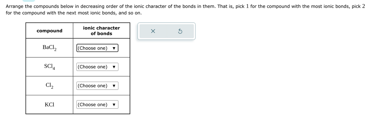 Arrange the compounds below in decreasing order of the ionic character of the bonds in them. That is, pick 1 for the compound with the most ionic bonds, pick 2
for the compound with the next most ionic bonds, and so on.
compound
BaCl,
SC14
Cl₂
KCI
ionic character
of bonds
(Choose one)
(Choose one)
(Choose one)
(Choose one)
▼
X