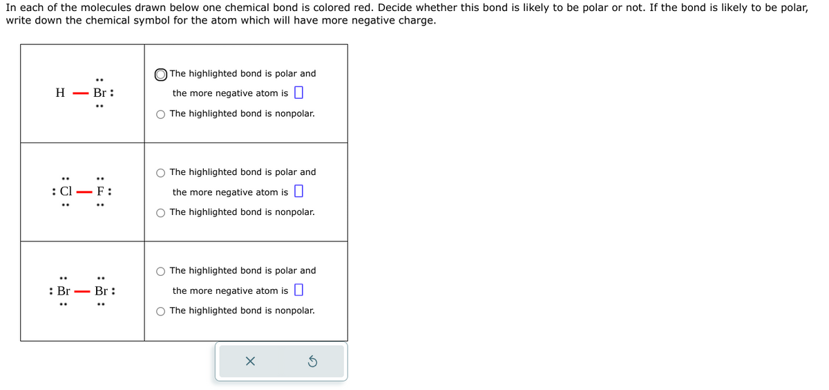 In each of the molecules drawn below one chemical bond is colored red. Decide whether this bond is likely to be polar or not. If the bond is likely to be polar,
write down the chemical symbol for the atom which will have more negative charge.
H- Br:
O
: Br Br:
The highlighted bond is polar and
the more negative atom is
O The highlighted bond is nonpolar.
O The highlighted bond is polar and
the more negative atom is
O The highlighted bond is nonpolar.
The highlighted bond is polar and
the more negative atom is
O The highlighted bond is nonpolar.
X