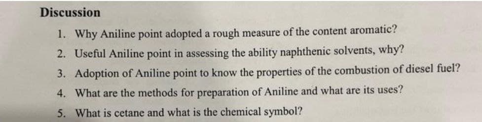 Discussion
1. Why Aniline point adopted a rough measure of the content aromatic?
2. Useful Aniline point in assessing the ability naphthenic solvents, why?
3. Adoption of Aniline point to know the properties of the combustion of diesel fuel?
4. What are the methods for preparation of Aniline and what are its uses?
5. What is cetane and what is the chemical symbol?
