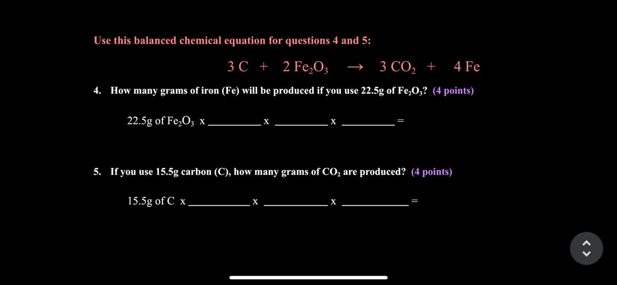 Use this balanced chemical equation for questions 4 and 5:
3C + 2 Fe,O3
3 CO2 +
4 Fe
4. How many grams of iron (Fe) will be produced if you use 22.5g of Fe,O;? (4 points)
22.5g of Fe,O; x
5. If you use 15.5g carbon (C), how many grams of CO, are produced? (4 points)
15.5g of C x
