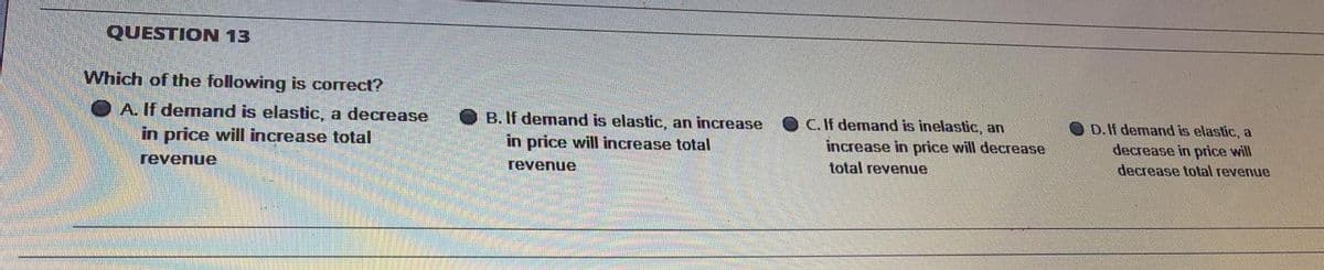 QUESTION 13
Which of the following is correct?
A. If demand is elastic, a decrease
in price will increase total
B. If demand is elastic, an increase
in price will increase total
C. If demand is inelastic, an
D. If demand is elastic, a
increase in price will decrease
decrease in price will
decrease total revenue
revenue
revenue
total revenue
