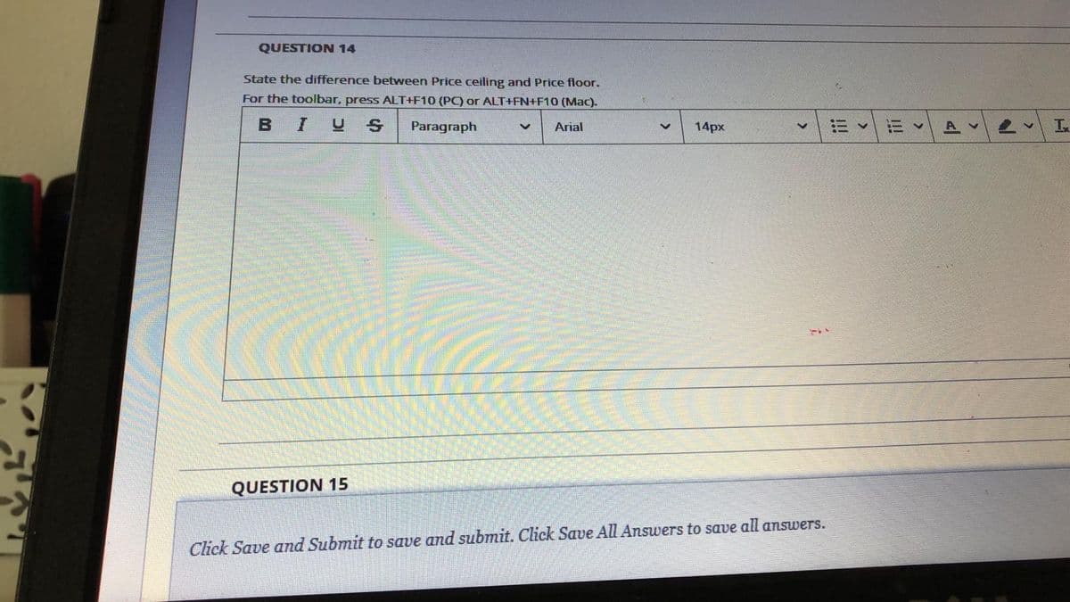 QUESTION 14
State the difference between Price ceiling and Price floor.
For the toolbar, press ALT+F10 (PC) or ALT+FN+F10 (Mac).
BIUS
Paragraph
Arial
14px
A v
QUESTION 15
Click Save and Submit to save and submit. Click Save All Answers to save all answers.
I!!
