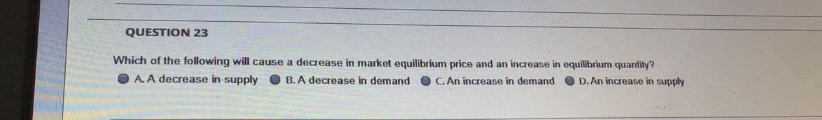 QUESTION 23
Which of the following will cause a decrease in market equilibrium price and an increase in equilibrium quantity?
O A. A decrease in supply O B. A decrease in demand O C. An increase in demand O D.An increase in supply
