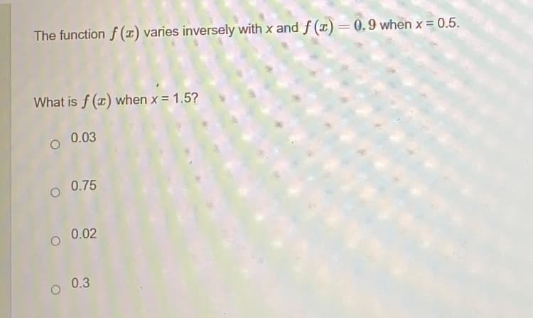 The function \( f(x) \) varies inversely with \( x \) and \( f(x) = 0.9 \) when \( x = 0.5 \).

What is \( f(x) \) when \( x = 1.5 \)?

- \( 0.03 \)
- \( 0.75 \)
- \( 0.02 \)
- \( 0.3 \)