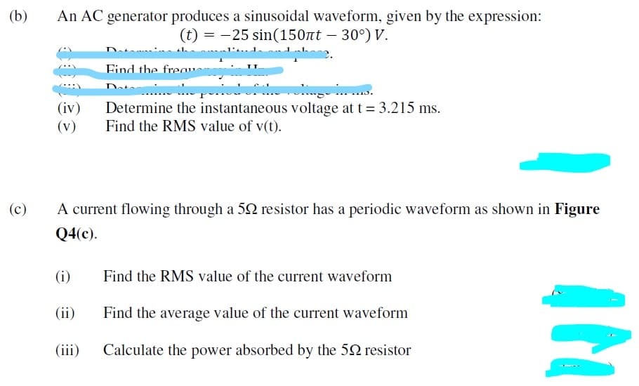 (b)
An AC generator produces a sinusoidal waveform, given by the expression:
(t) = -25 sin(150nt – 30°) V.
Eind the freau
Daton
(iv)
(v)
Determine the instantaneous voltage at t = 3.215 ms.
Find the RMS value of v(t).
(c)
A current flowing through a 52 resistor has a periodic waveform as shown in Figure
Q4(c).
(i)
Find the RMS value of the current waveform
(ii)
Find the average value of the current waveform
(iii)
Calculate the power absorbed by the 52 resistor
IN
