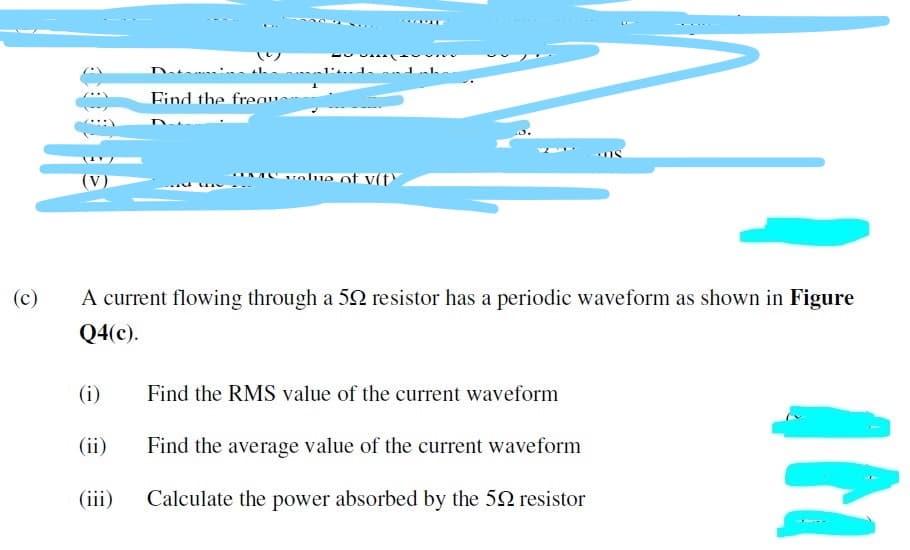 D.
.. d
Eind the frea
Avolue of v(t
(V)
(c)
A current flowing through a 52 resistor has a periodic waveform as shown in Figure
Q4(c).
(i)
Find the RMS value of the current waveform
(ii)
Find the average value of the current waveform
(iii)
Calculate the power absorbed by the 52 resistor
