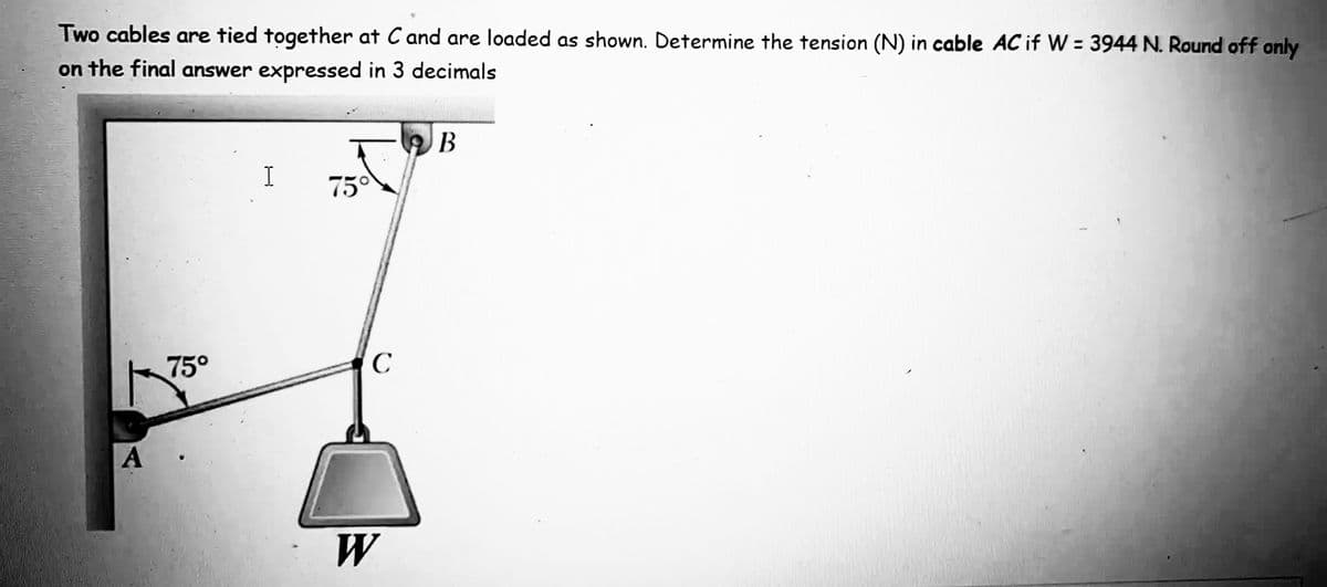 Two cables are tied together at C and are loaded as shown. Determine the tension (N) in cable AC if W = 3944 N. Round off only
on the final answer expressed in 3 decimals
В
I
750
75°
C
A
W
