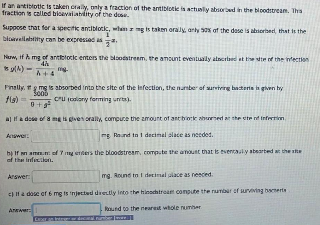 If an antibiotic is taken orally, only a fraction of the antibiotic is actually absorbed in the bloodstream. This
fraction is called bioavailability of the dose.
Suppose that for a specific antibiotic, when a mg is taken orally, only 50% of the dose is absorbed, that is the
bioavailability can be expressed as
2
I.
Now, if h mg of antibiotic enters the bloodstream, the amount eventually absorbed at the site of the infection
4h
is g(h) =
mg.
h+ 4
!!
Finally, if g mg is absorbed into the site of the infection, the number of surviving bacteria is given by
3000
f(9) =
CFU (colony forming units).
%3D
9+g?
a) If a dose of 8 mg is given orally, compute the amount of antibiotic absorbed at the site of infection.
An
er:
mg. Round to 1 decimal place as needed.
b) If an amount of 7 mg enters the bloodstream, compute the amount that is eventaully absorbed at the site
of the infection.
Answer:
mg. Round to1 decimal place as needed.
c) If a dose of 6 mg is injected directly into the bloodstream compute the number of surviving bacteria.
Answer: 1
Round to the nearest whole number.
Enter an integer or decimal number (more..]
