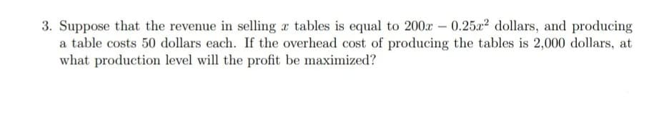 3. Suppose that the revenue in selling a tables is equal to 200x -0.25x² dollars, and producing
a table costs 50 dollars each. If the overhead cost of producing the tables is 2,000 dollars, at
what production level will the profit be maximized?
